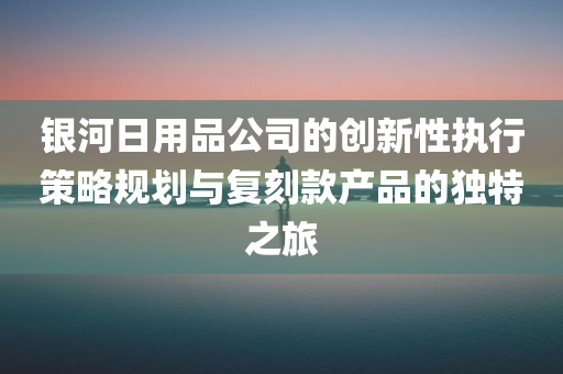 银河日用品公司的创新性执行策略规划与复刻款产品的独特之旅