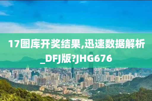 17图库开奖结果,迅速数据解析_DFJ版?JHG676