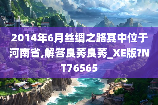 2014年6月丝绸之路其中位于河南省,解答良莠良莠_XE版?NT76565