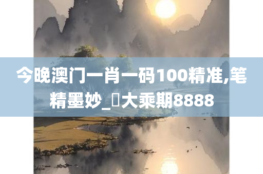 今晚澳门一肖一码100精准,笔精墨妙_‌大乘期8888