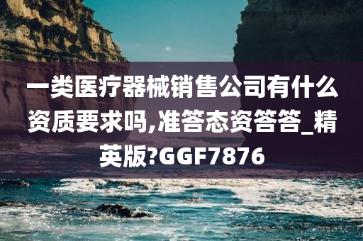 一类医疗器械销售公司有什么资质要求吗,准答态资答答_精英版?GGF7876