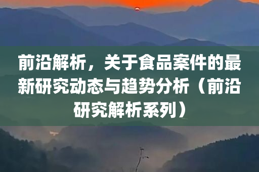 前沿解析，关于食品案件的最新研究动态与趋势分析（前沿研究解析系列）