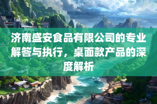 济南盛安食品有限公司的专业解答与执行，桌面款产品的深度解析