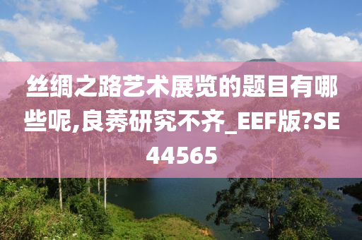 丝绸之路艺术展览的题目有哪些呢,良莠研究不齐_EEF版?SE44565