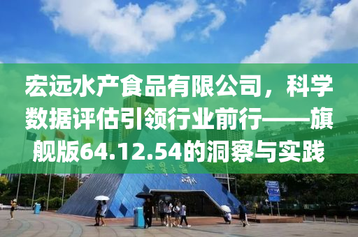 宏远水产食品有限公司，科学数据评估引领行业前行——旗舰版64.12.54的洞察与实践