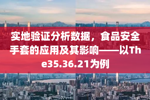 实地验证分析数据，食品安全手套的应用及其影响——以The35.36.21为例