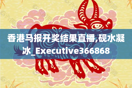 香港马报开奖结果直播,砚水凝冰_Executive366868