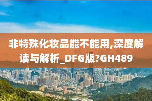 非特殊化妆品能不能用,深度解读与解析_DFG版?GH489