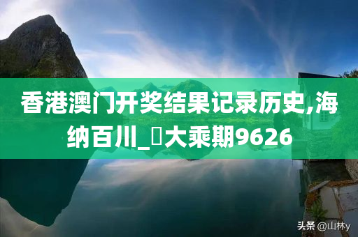 香港澳门开奖结果记录历史,海纳百川_‌大乘期9626