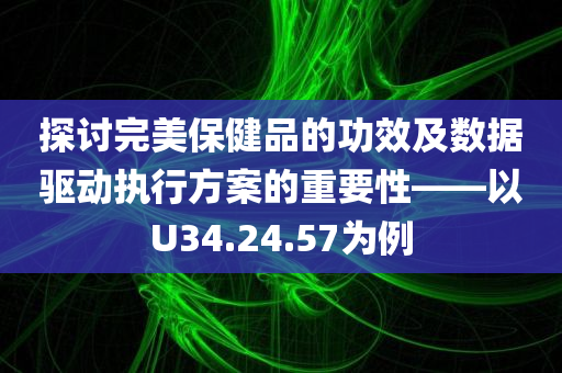 探讨完美保健品的功效及数据驱动执行方案的重要性——以U34.24.57为例