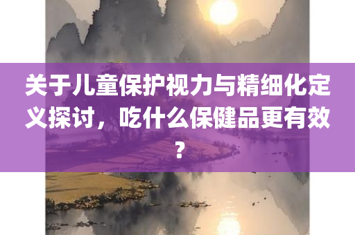 关于儿童保护视力与精细化定义探讨，吃什么保健品更有效？