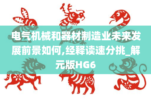 电气机械和器材制造业未来发展前景如何,经释读速分挑_解元版HG6