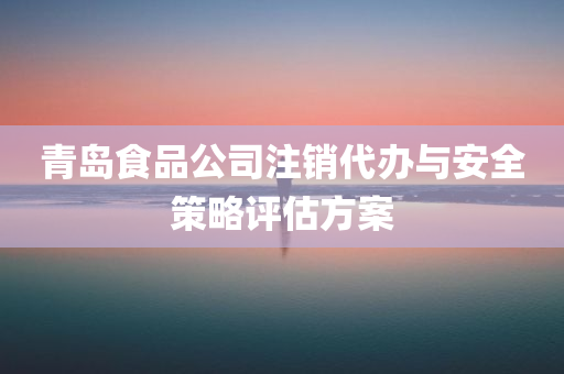 青岛食品公司注销代办与安全策略评估方案