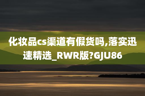 化妆品cs渠道有假货吗,落实迅速精选_RWR版?GJU86