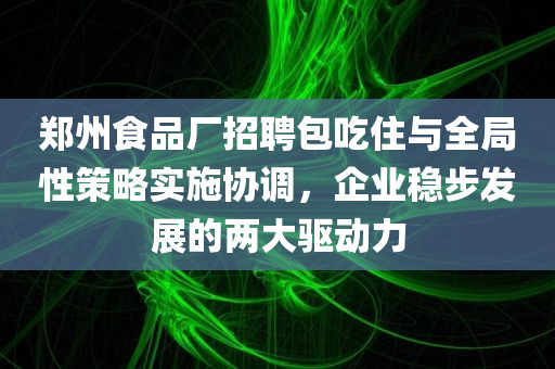 郑州食品厂招聘包吃住与全局性策略实施协调，企业稳步发展的两大驱动力