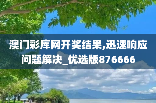 澳门彩库网开奖结果,迅速响应问题解决_优选版876666