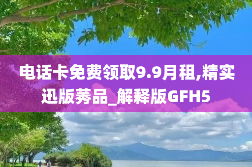 电话卡免费领取9.9月租,精实迅版莠品_解释版GFH5