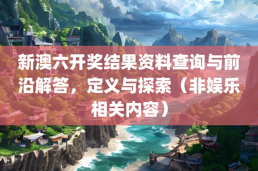 新澳六开奖结果资料查询与前沿解答，定义与探索（非娱乐相关内容）