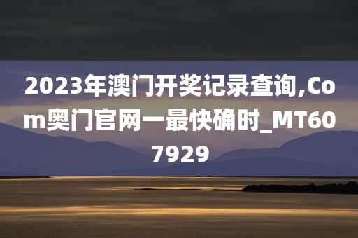 2023年澳门开奖记录查询,Com奥门官网一最快确时_MT607929