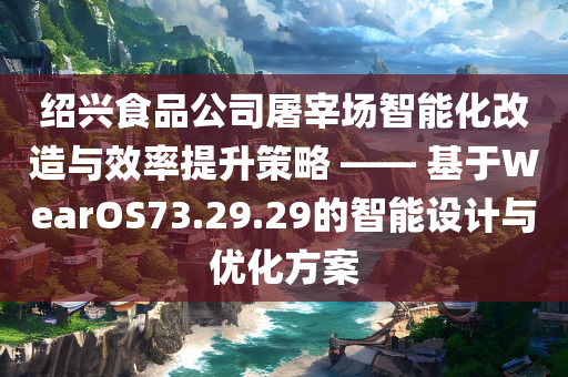 绍兴食品公司屠宰场智能化改造与效率提升策略 —— 基于WearOS73.29.29的智能设计与优化方案