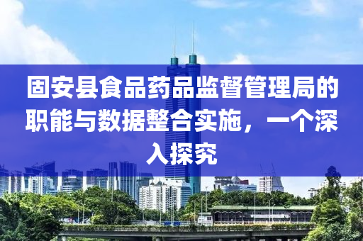 固安县食品药品监督管理局的职能与数据整合实施，一个深入探究