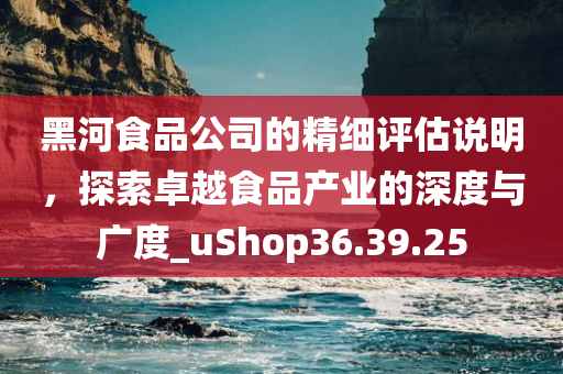 黑河食品公司的精细评估说明，探索卓越食品产业的深度与广度_uShop36.39.25