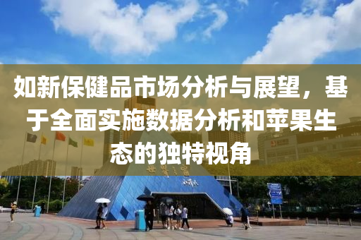 如新保健品市场分析与展望，基于全面实施数据分析和苹果生态的独特视角