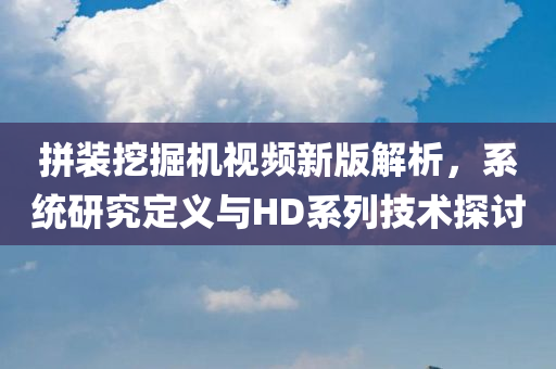 拼装挖掘机视频新版解析，系统研究定义与HD系列技术探讨