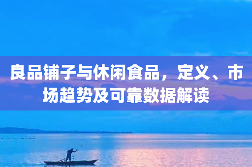 良品铺子与休闲食品，定义、市场趋势及可靠数据解读