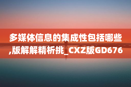 多媒体信息的集成性包括哪些,版解解精析挑_CXZ版GD676