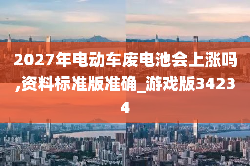 2027年电动车废电池会上涨吗,资料标准版准确_游戏版34234