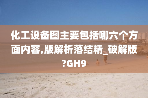 化工设备图主要包括哪六个方面内容,版解析落结精_破解版?GH9