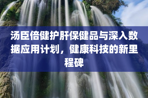 汤臣倍健护肝保健品与深入数据应用计划，健康科技的新里程碑