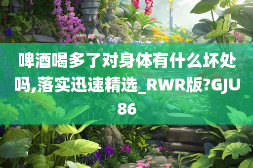 啤酒喝多了对身体有什么坏处吗,落实迅速精选_RWR版?GJU86