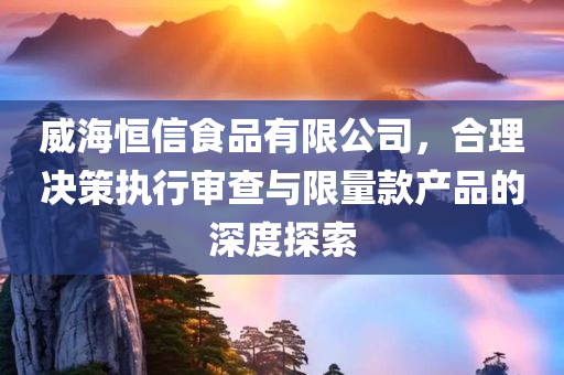 威海恒信食品有限公司，合理决策执行审查与限量款产品的深度探索