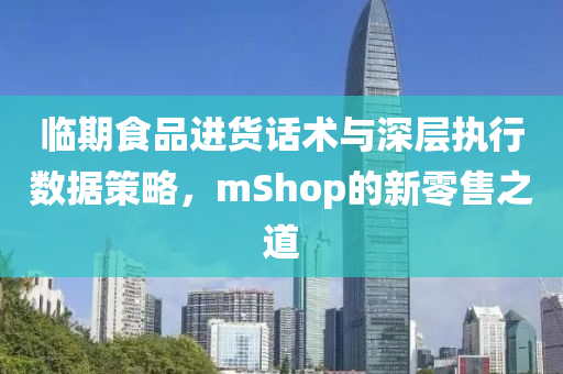 临期食品进货话术与深层执行数据策略，mShop的新零售之道