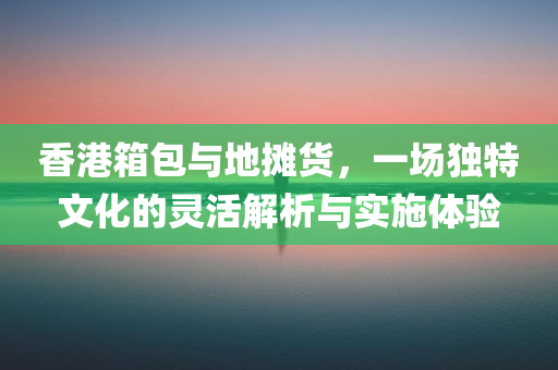 香港箱包与地摊货，一场独特文化的灵活解析与实施体验