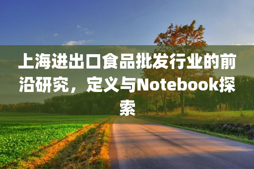 上海进出口食品批发行业的前沿研究，定义与Notebook探索