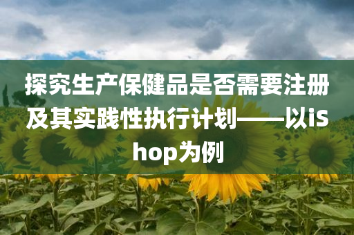 探究生产保健品是否需要注册及其实践性执行计划——以iShop为例