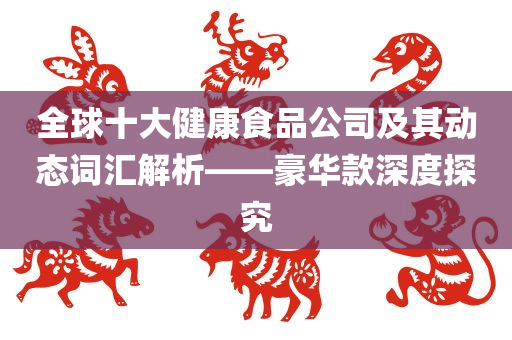 全球十大健康食品公司及其动态词汇解析——豪华款深度探究