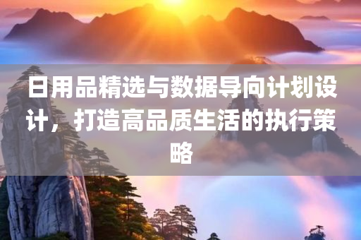 日用品精选与数据导向计划设计，打造高品质生活的执行策略