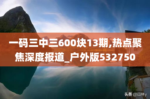 一码三中三600块13期,热点聚焦深度报道_户外版532750