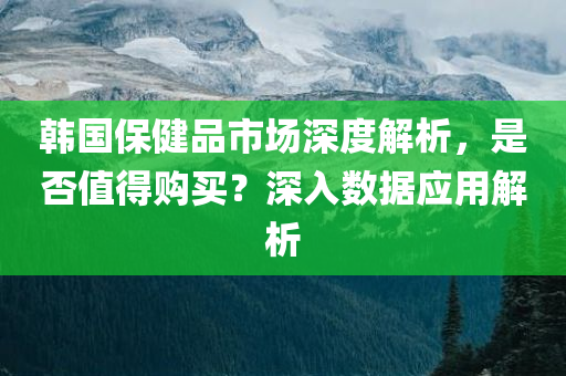 韩国保健品市场深度解析，是否值得购买？深入数据应用解析