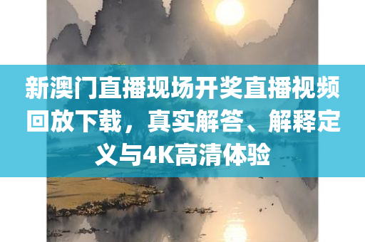 新澳门直播现场开奖直播视频回放下载，真实解答、解释定义与4K高清体验