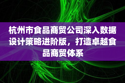 杭州市食品商贸公司深入数据设计策略进阶版，打造卓越食品商贸体系