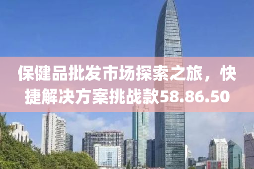 保健品批发市场探索之旅，快捷解决方案挑战款58.86.50